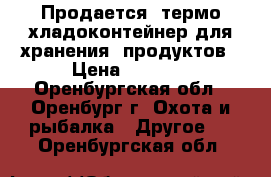 Продается  термо/хладоконтейнер для хранения  продуктов › Цена ­ 1 500 - Оренбургская обл., Оренбург г. Охота и рыбалка » Другое   . Оренбургская обл.